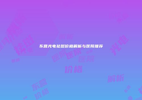 东营光电祛斑价格解析与医院推荐