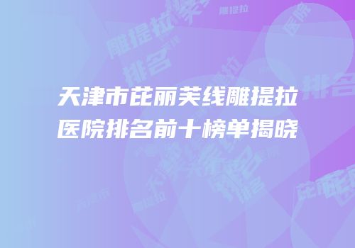天津市芘丽芙线雕提拉医院排名前十榜单揭晓