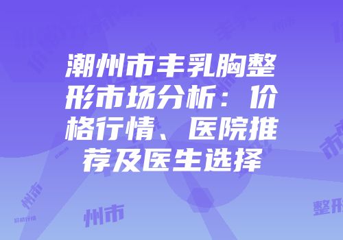 潮州市丰乳胸整形市场分析：价格行情、医院推荐及医生选择