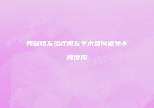 韩超植发治疗脱发手术如何避免不良反应