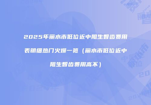 2025年丽水市低位近中阻生智齿费用表明细热门火爆一览（丽水市低位近中阻生智齿费用高不）