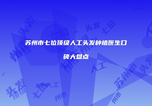苏州市七位顶级人工头发种植医生口碑大盘点