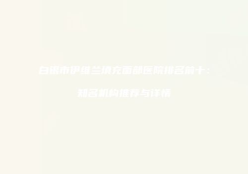 白银市伊维兰填充面部医院排名前十：知名机构推荐与详情