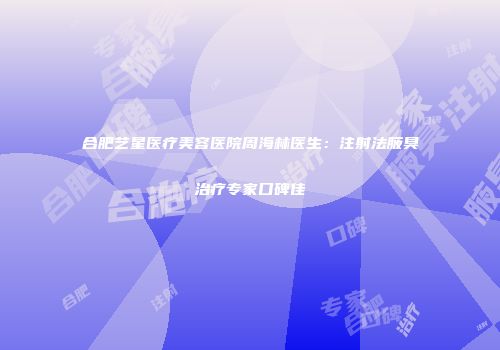 合肥艺星医疗美容医院周海林医生：注射法腋臭治疗专家口碑佳