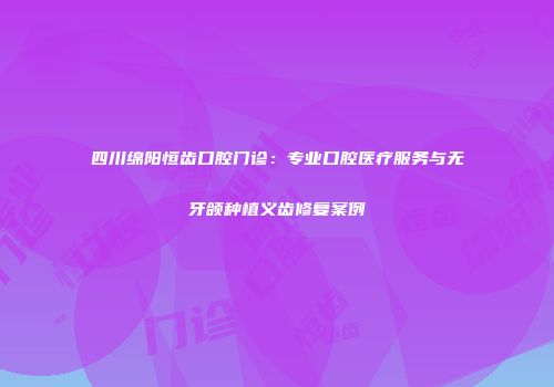 四川绵阳恒齿口腔门诊：专业口腔医疗服务与无牙颌种植义齿修复案例