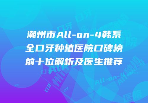 潮州市All-on-4韩系全口牙种植医院口碑榜前十位解析及医生推荐