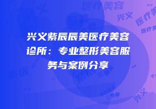兴义紫辰辰美医疗美容诊所：专业整形美容服务与案例分享