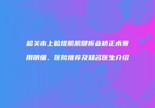 韶关市上睑提肌肌腱折叠矫正术费用明细、医院推荐及知名医生介绍