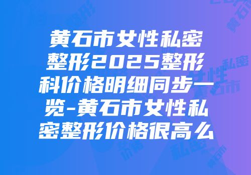 黄石市女性私密整形2025整形科价格明细同步一览-黄石市女性私密整形价格很高么