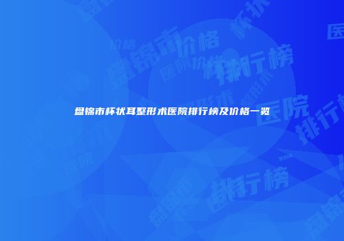 盘锦市杯状耳整形术医院排行榜及价格一览