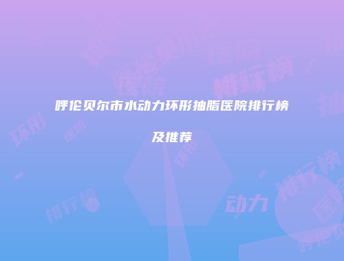 呼伦贝尔市水动力环形抽脂医院排行榜及推荐