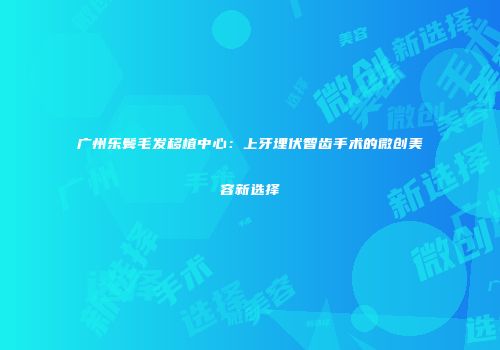 广州乐鬓毛发移植中心：上牙埋伏智齿手术的微创美容新选择