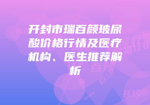 开封市瑞百颜玻尿酸价格行情及医疗机构、医生推荐解析