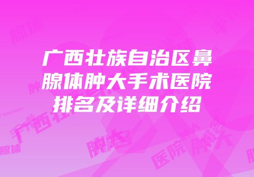 广西壮族自治区鼻腺体肿大手术医院排名及详细介绍