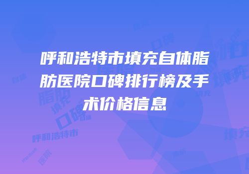 呼和浩特市填充自体脂肪医院口碑排行榜及手术价格信息