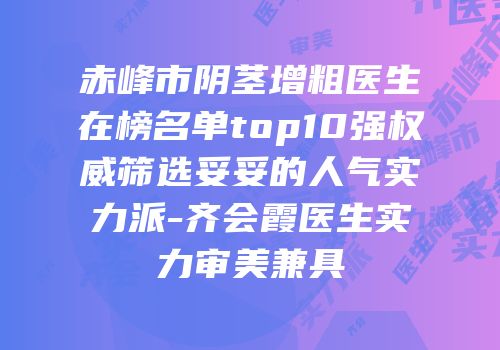 赤峰市阴茎增粗医生在榜名单top10强权威筛选妥妥的人气实力派-齐会霞医生实力审美兼具