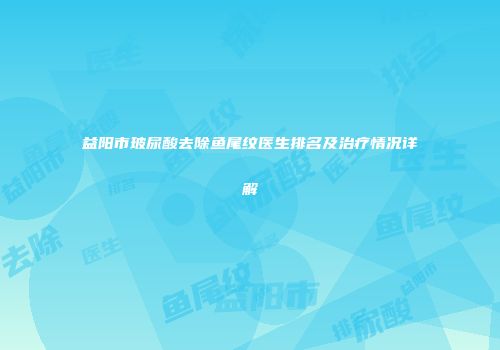 益阳市玻尿酸去除鱼尾纹医生排名及治疗情况详解