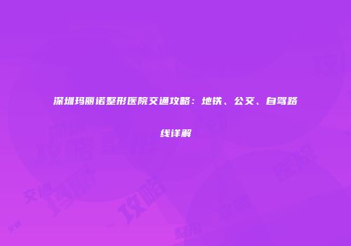 深圳玛丽诺整形医院交通攻略：地铁、公交、自驾路线详解