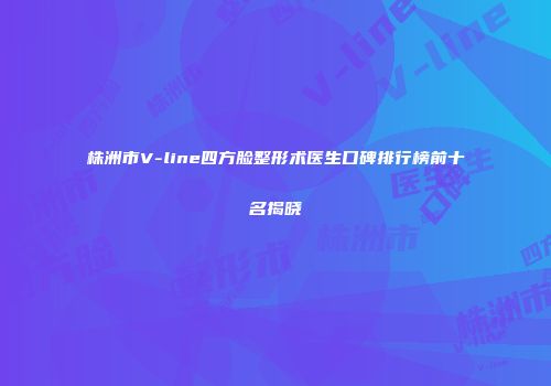 株洲市V-line四方脸整形术医生口碑排行榜前十名揭晓