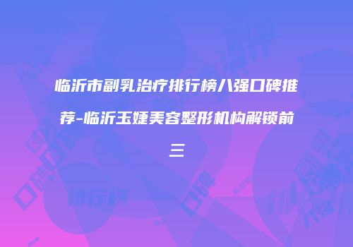临沂市副乳治疗排行榜八强口碑推荐-临沂玉婕美容整形机构解锁前三