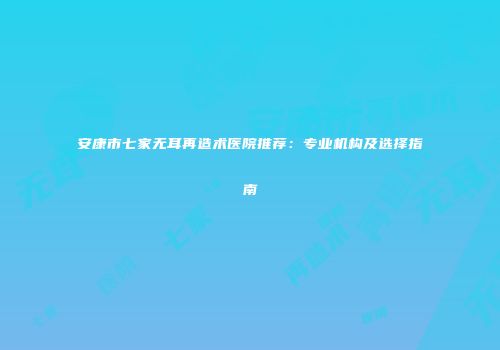 安康市七家无耳再造术医院推荐：专业机构及选择指南