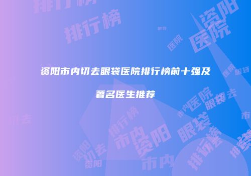 资阳市内切去眼袋医院排行榜前十强及著名医生推荐