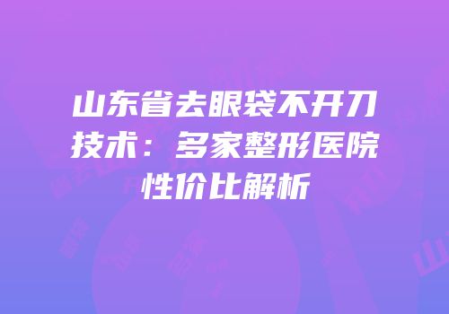 山东省去眼袋不开刀技术：多家整形医院性价比解析