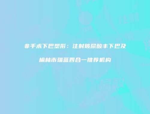 非手术下巴塑形：注射玻尿酸丰下巴及榆林市瑞蓝四合一推荐机构