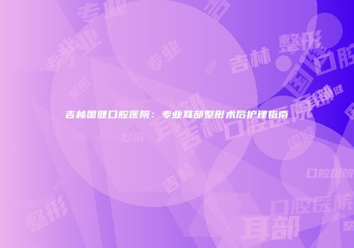 吉林国健口腔医院：专业耳部整形术后护理指南