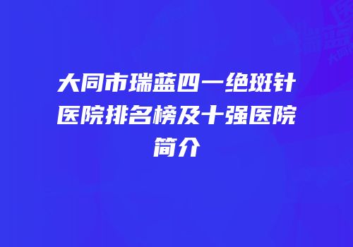大同市瑞蓝四一绝斑针医院排名榜及十强医院简介