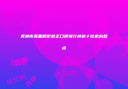 芜湖市耳垂畸形矫正口碑排行榜前十佳机构盘点