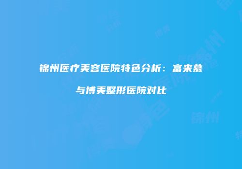 锦州医疗美容医院特色分析：富来慕与博美整形医院对比