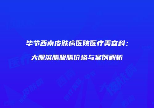 毕节西南皮肤病医院医疗美容科：大腿溶脂吸脂价格与案例解析