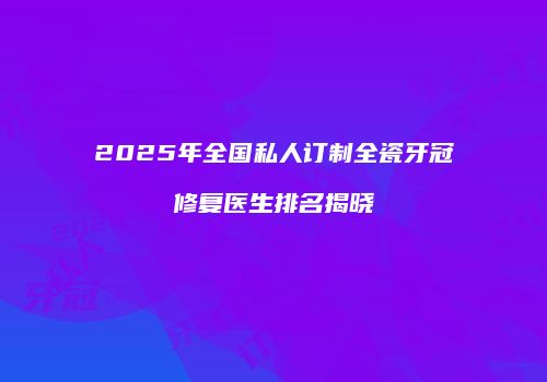 2025年全国私人订制全瓷牙冠修复医生排名揭晓