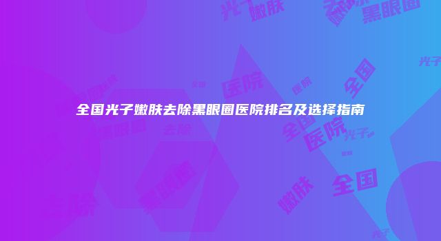 全国光子嫩肤去除黑眼圈医院排名及选择指南