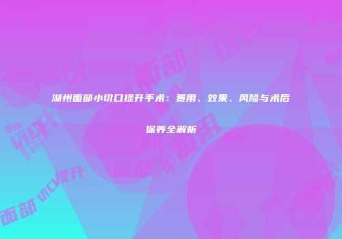 湖州面部小切口提升手术：费用、效果、风险与术后保养全解析