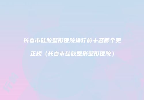 长春市硅胶整形医院排行前十名哪个更正规（长春市硅胶整形整形医院）