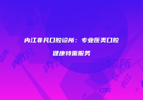 内江非凡口腔诊所：专业医美口腔健康特需服务