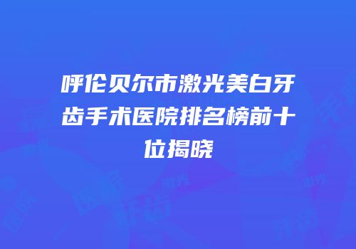 呼伦贝尔市激光美白牙齿手术医院排名榜前十位揭晓