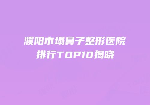 濮阳市塌鼻子整形医院排行TOP10揭晓