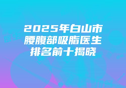 2025年白山市腰腹部吸脂医生排名前十揭晓