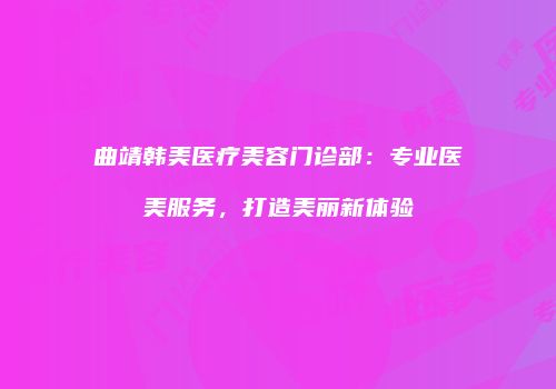 曲靖韩美医疗美容门诊部：专业医美服务，打造美丽新体验