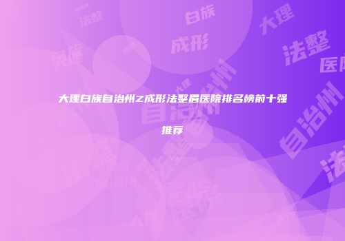 大理白族自治州Z成形法整眉医院排名榜前十强推荐