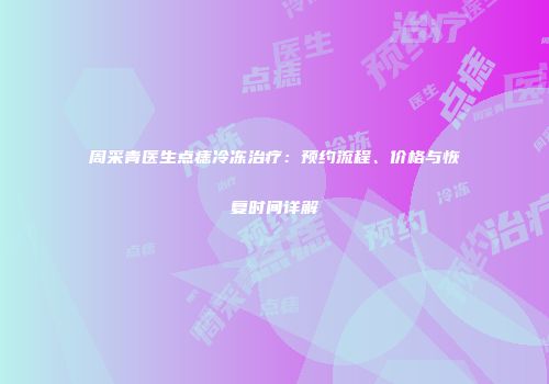 周采青医生点痣冷冻治疗：预约流程、价格与恢复时间详解