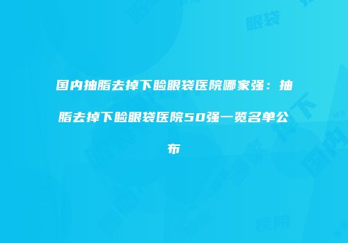 国内抽脂去掉下睑眼袋医院哪家强：抽脂去掉下睑眼袋医院50强一览名单公布