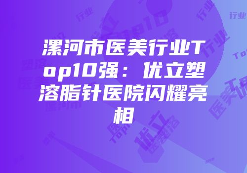 漯河市医美行业Top10强：优立塑溶脂针医院闪耀亮相