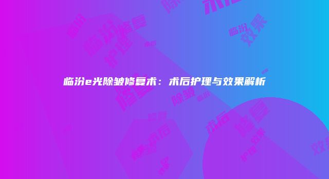 临汾e光除皱修复术：术后护理与效果解析
