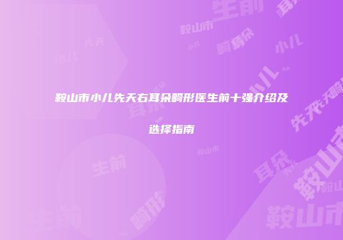 鞍山市小儿先天右耳朵畸形医生前十强介绍及选择指南