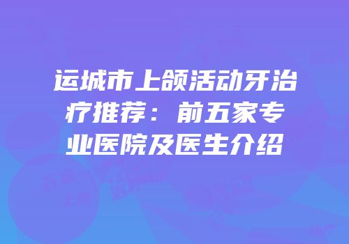运城市上颌活动牙治疗推荐：前五家专业医院及医生介绍