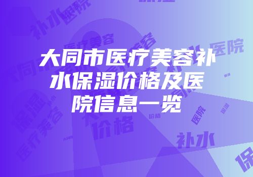 大同市医疗美容补水保湿价格及医院信息一览